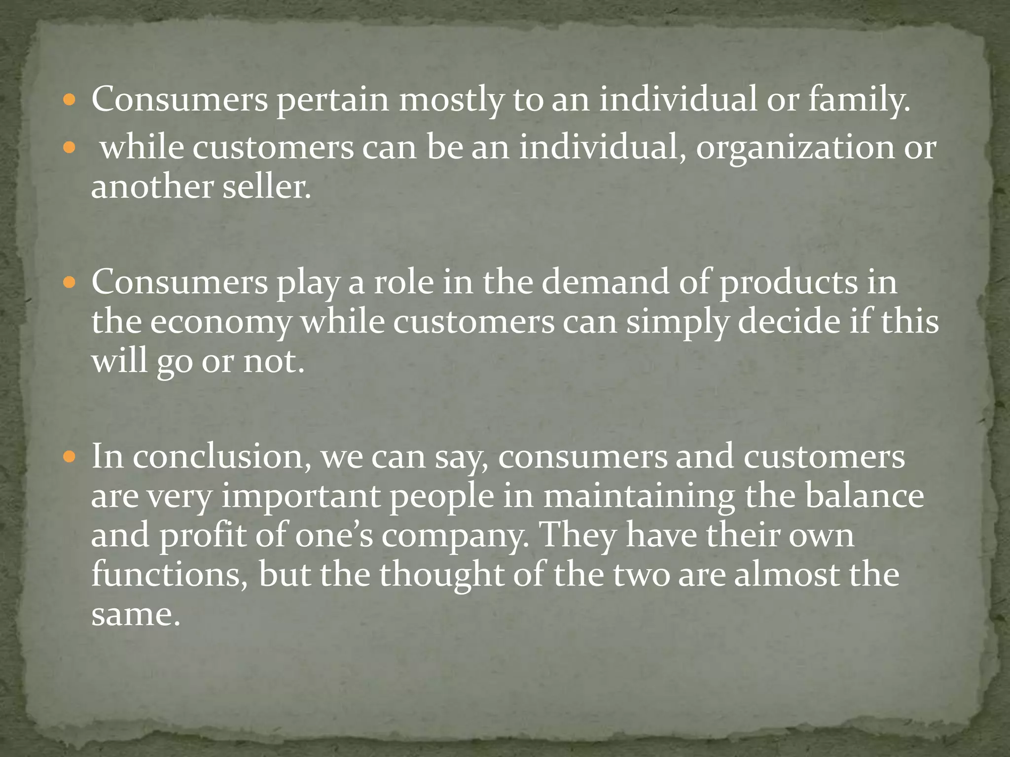  Consumers pertain mostly to an individual or family.
 while customers can be an individual, organization or
another seller.
 Consumers play a role in the demand of products in
the economy while customers can simply decide if this
will go or not.
 In conclusion, we can say, consumers and customers
are very important people in maintaining the balance
and profit of one’s company. They have their own
functions, but the thought of the two are almost the
same.
 