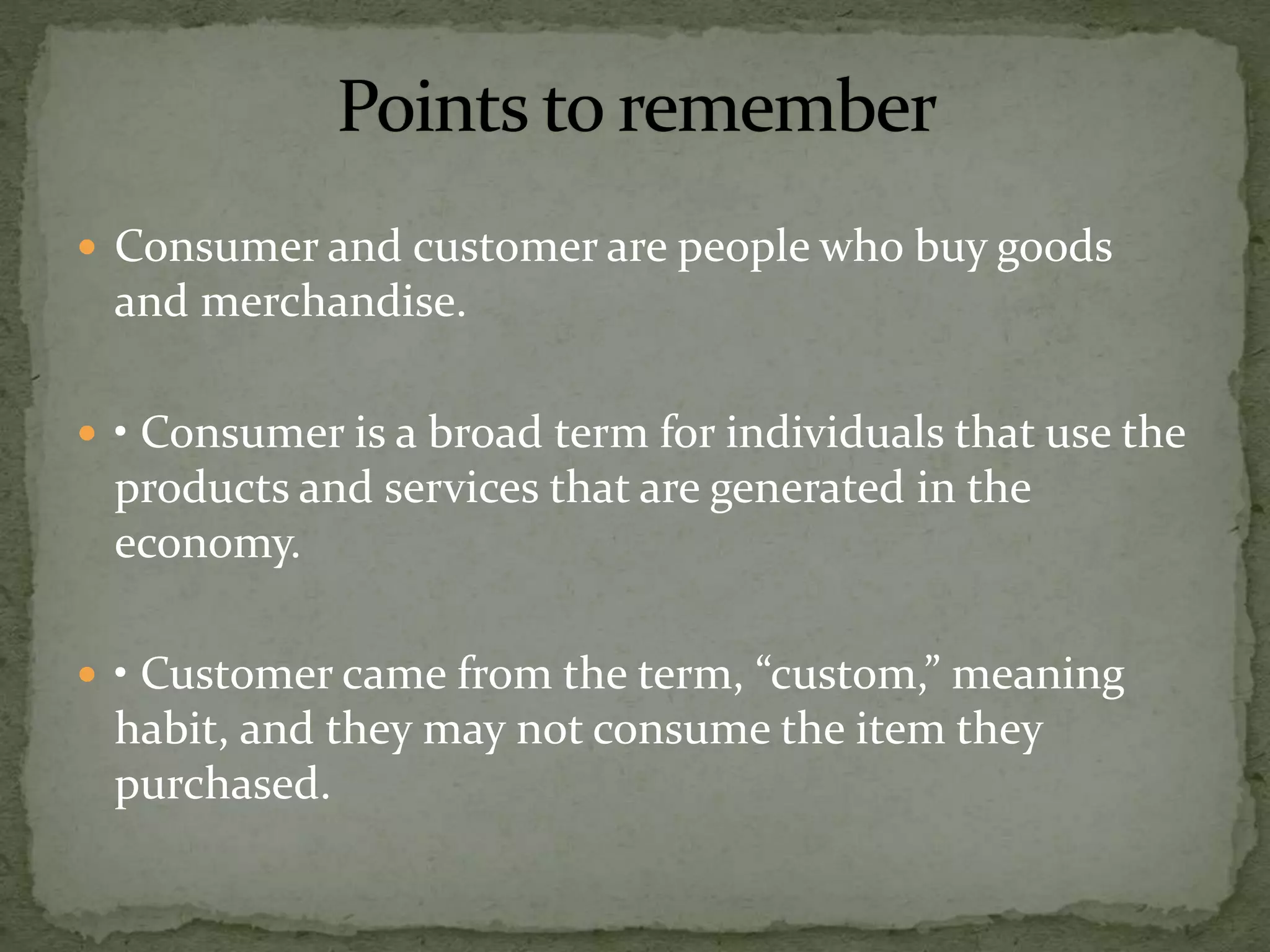  Consumer and customer are people who buy goods
and merchandise.
 • Consumer is a broad term for individuals that use the
products and services that are generated in the
economy.
 • Customer came from the term, “custom,” meaning
habit, and they may not consume the item they
purchased.
 