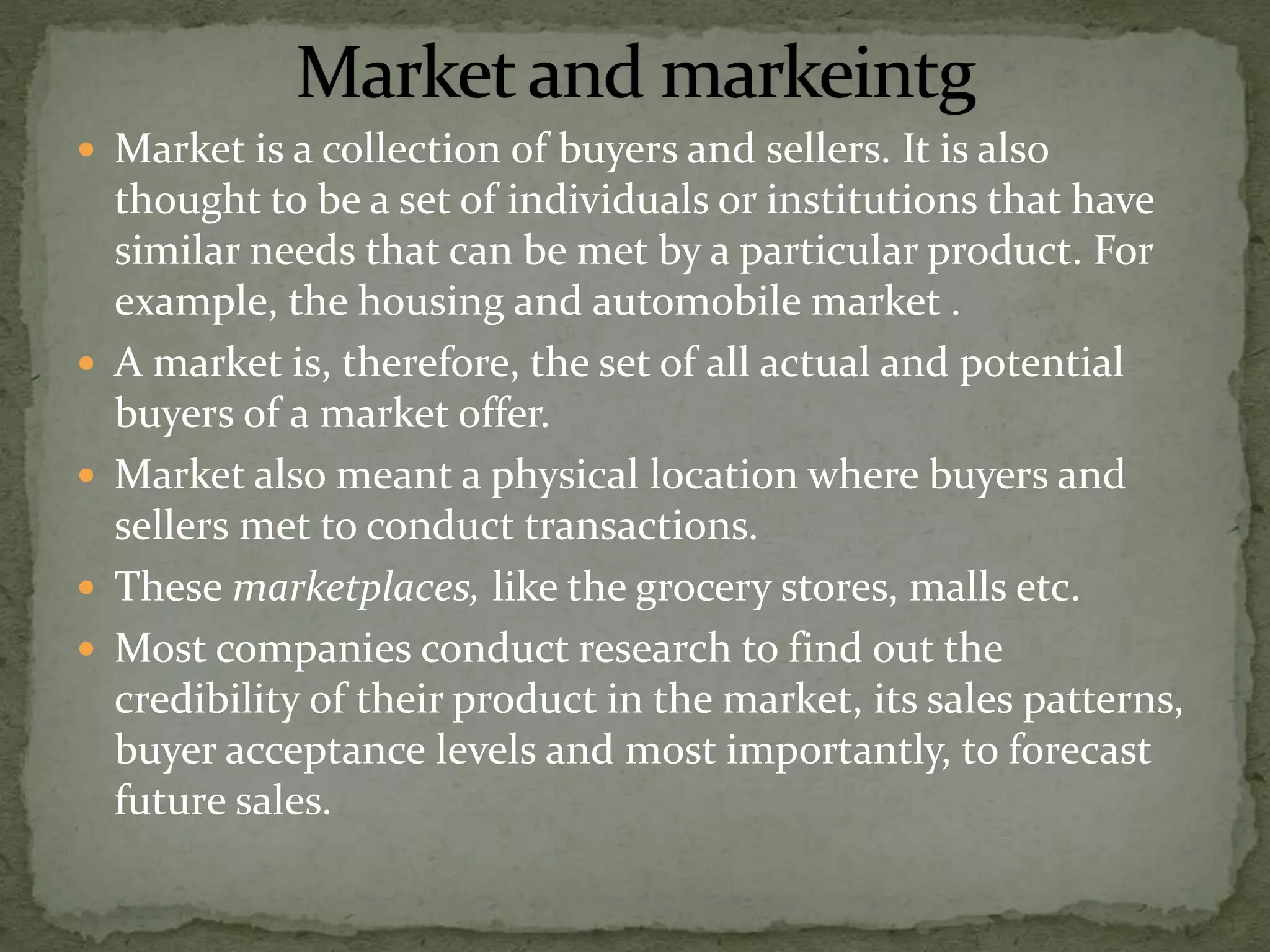  Market is a collection of buyers and sellers. It is also
thought to be a set of individuals or institutions that have
similar needs that can be met by a particular product. For
example, the housing and automobile market .
 A market is, therefore, the set of all actual and potential
buyers of a market offer.
 Market also meant a physical location where buyers and
sellers met to conduct transactions.
 These marketplaces, like the grocery stores, malls etc.
 Most companies conduct research to find out the
credibility of their product in the market, its sales patterns,
buyer acceptance levels and most importantly, to forecast
future sales.
 
