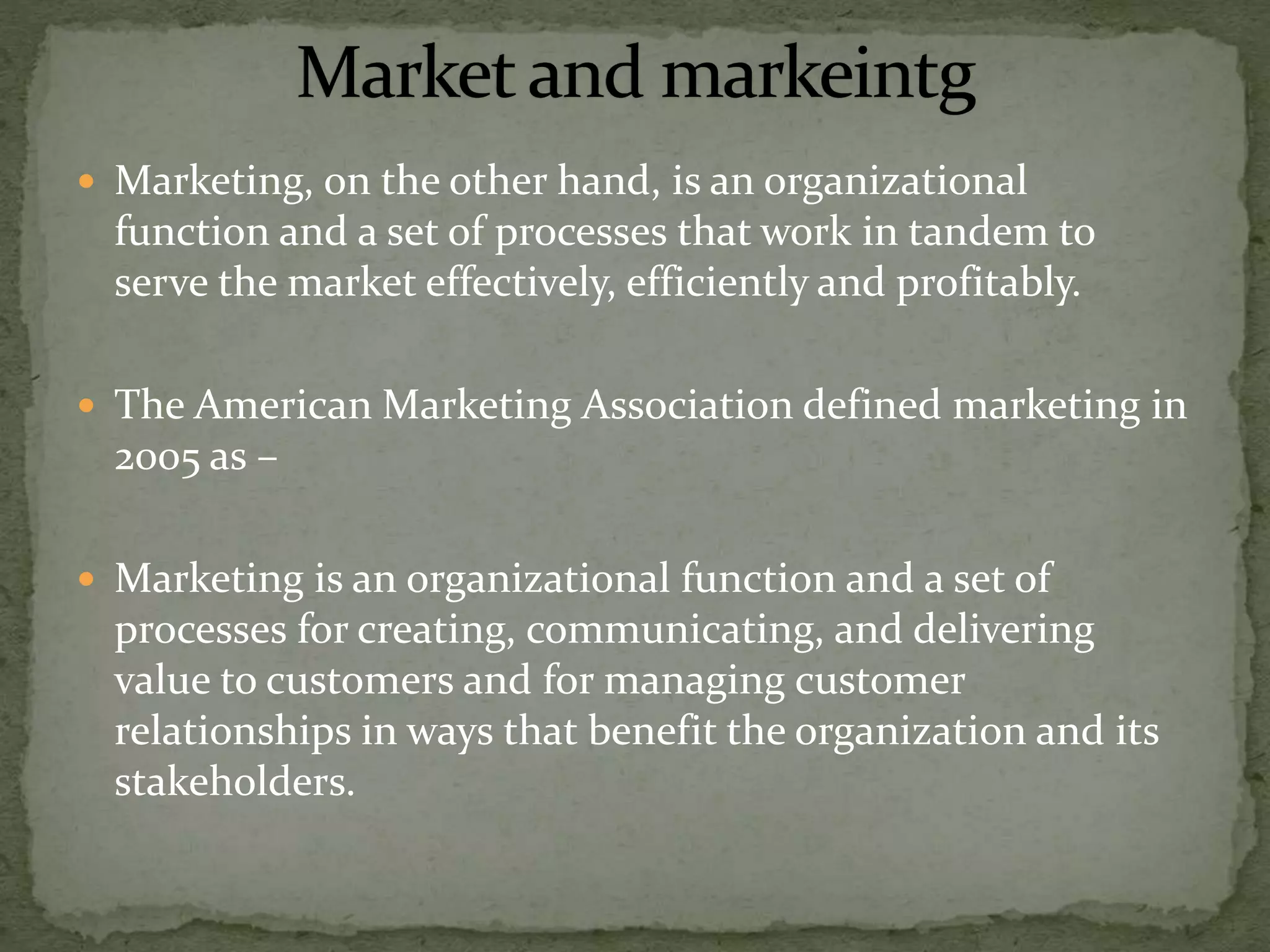  Marketing, on the other hand, is an organizational
function and a set of processes that work in tandem to
serve the market effectively, efficiently and profitably.
 The American Marketing Association defined marketing in
2005 as –
 Marketing is an organizational function and a set of
processes for creating, communicating, and delivering
value to customers and for managing customer
relationships in ways that benefit the organization and its
stakeholders.
 