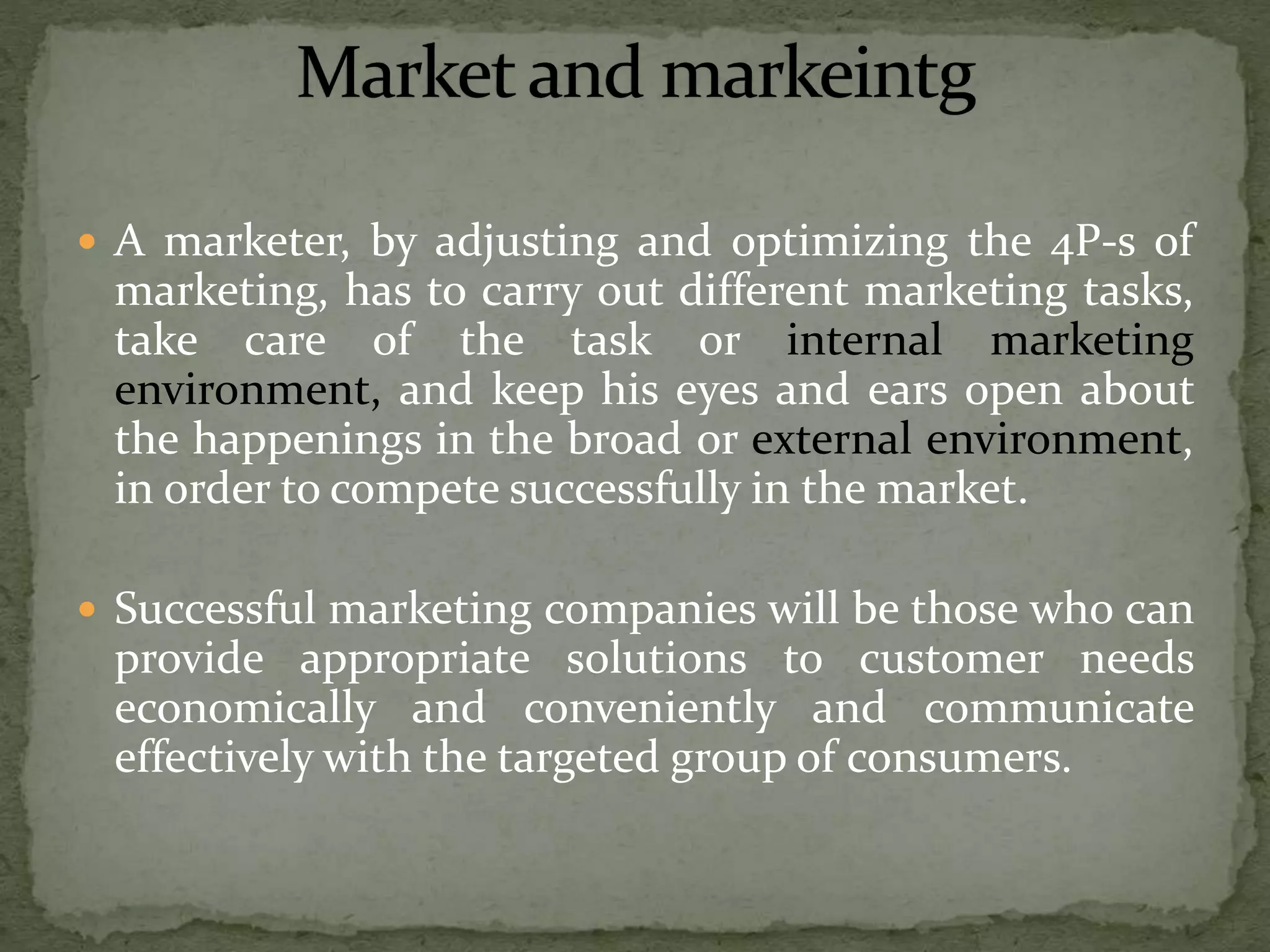  A marketer, by adjusting and optimizing the 4P-s of
marketing, has to carry out different marketing tasks,
take care of the task or internal marketing
environment, and keep his eyes and ears open about
the happenings in the broad or external environment,
in order to compete successfully in the market.
 Successful marketing companies will be those who can
provide appropriate solutions to customer needs
economically and conveniently and communicate
effectively with the targeted group of consumers.
 