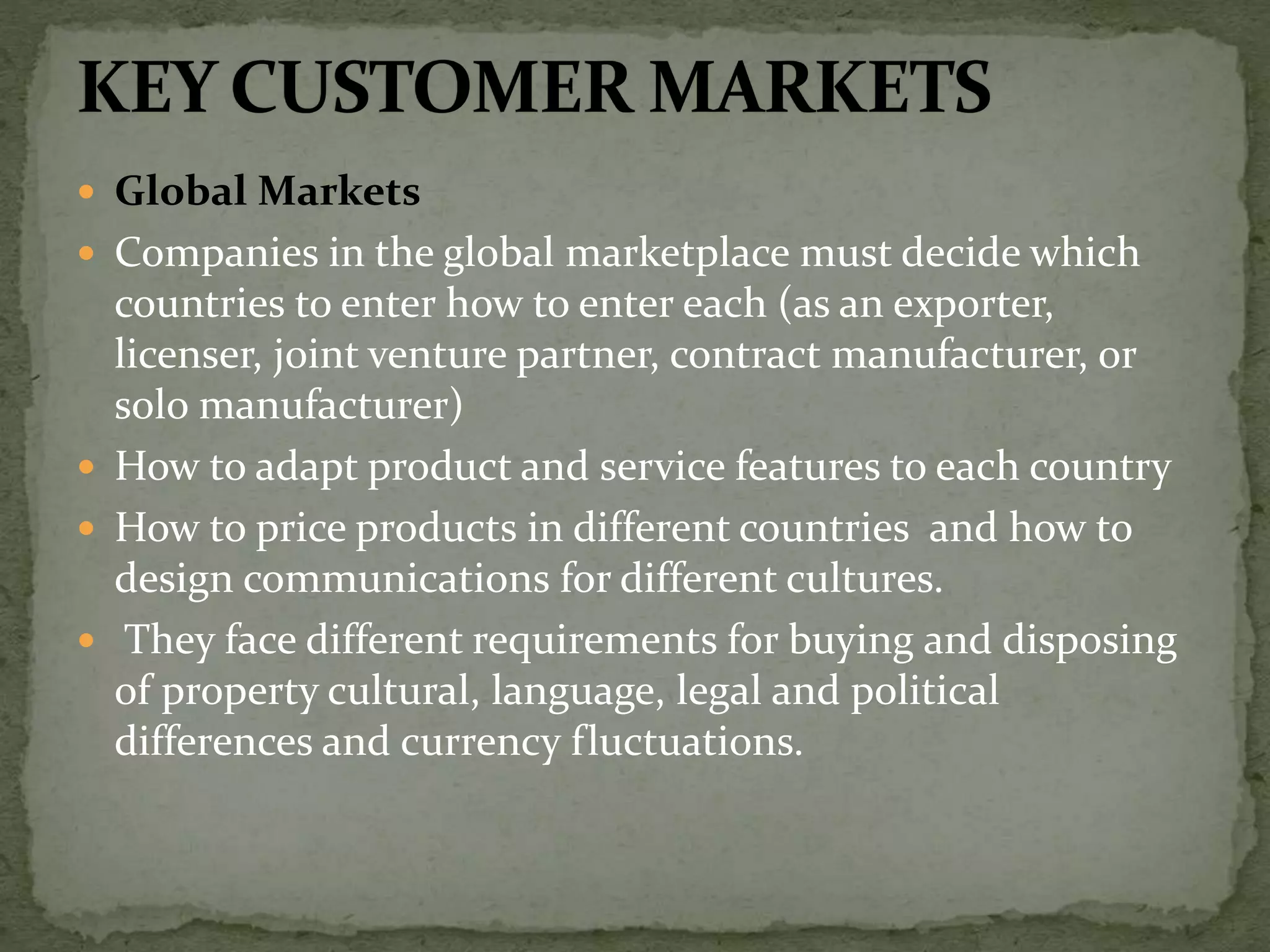  Global Markets
 Companies in the global marketplace must decide which
countries to enter how to enter each (as an exporter,
licenser, joint venture partner, contract manufacturer, or
solo manufacturer)
 How to adapt product and service features to each country
 How to price products in different countries and how to
design communications for different cultures.
 They face different requirements for buying and disposing
of property cultural, language, legal and political
differences and currency fluctuations.
 