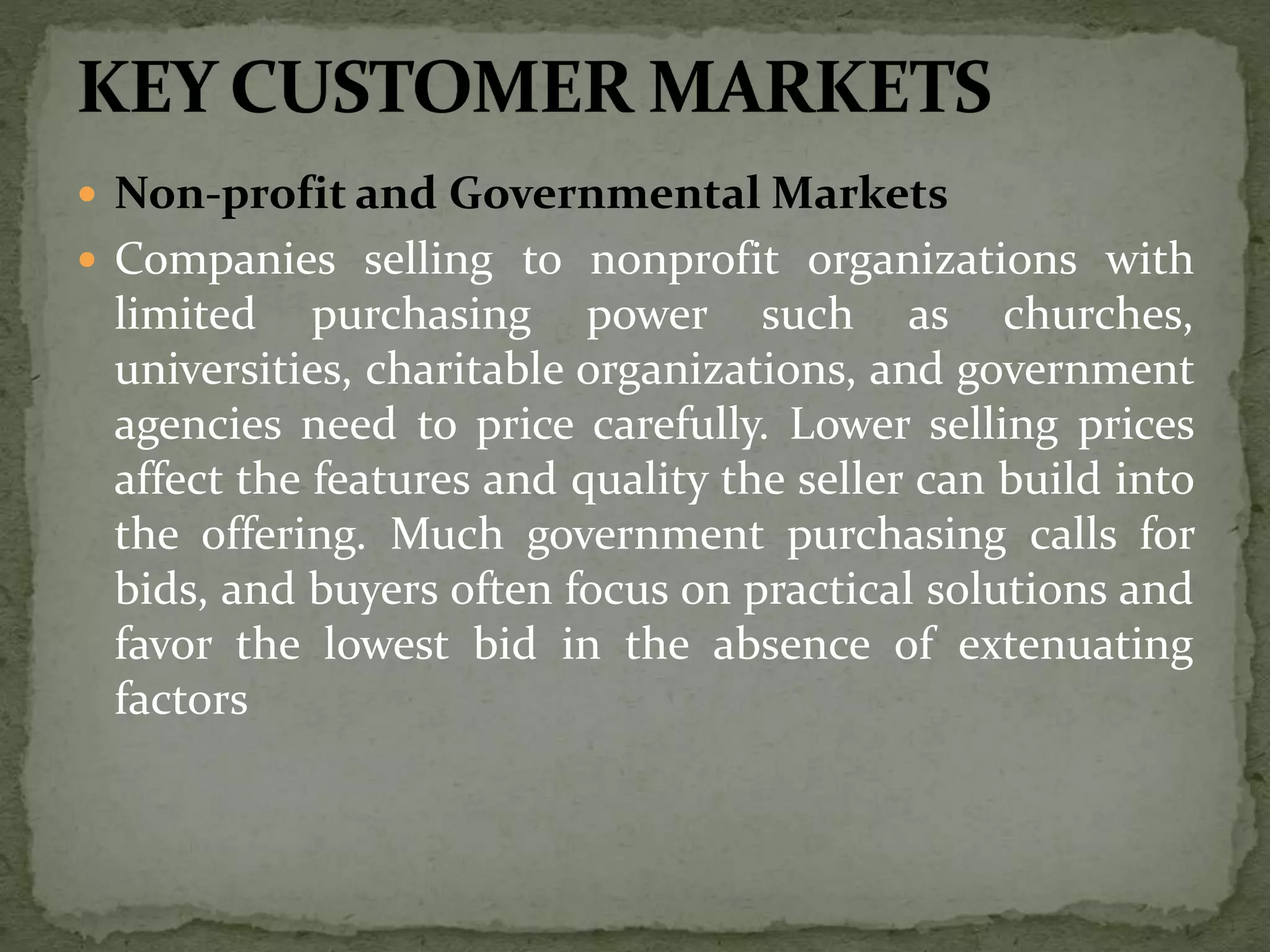  Non-profit and Governmental Markets
 Companies selling to nonprofit organizations with
limited purchasing power such as churches,
universities, charitable organizations, and government
agencies need to price carefully. Lower selling prices
affect the features and quality the seller can build into
the offering. Much government purchasing calls for
bids, and buyers often focus on practical solutions and
favor the lowest bid in the absence of extenuating
factors
 