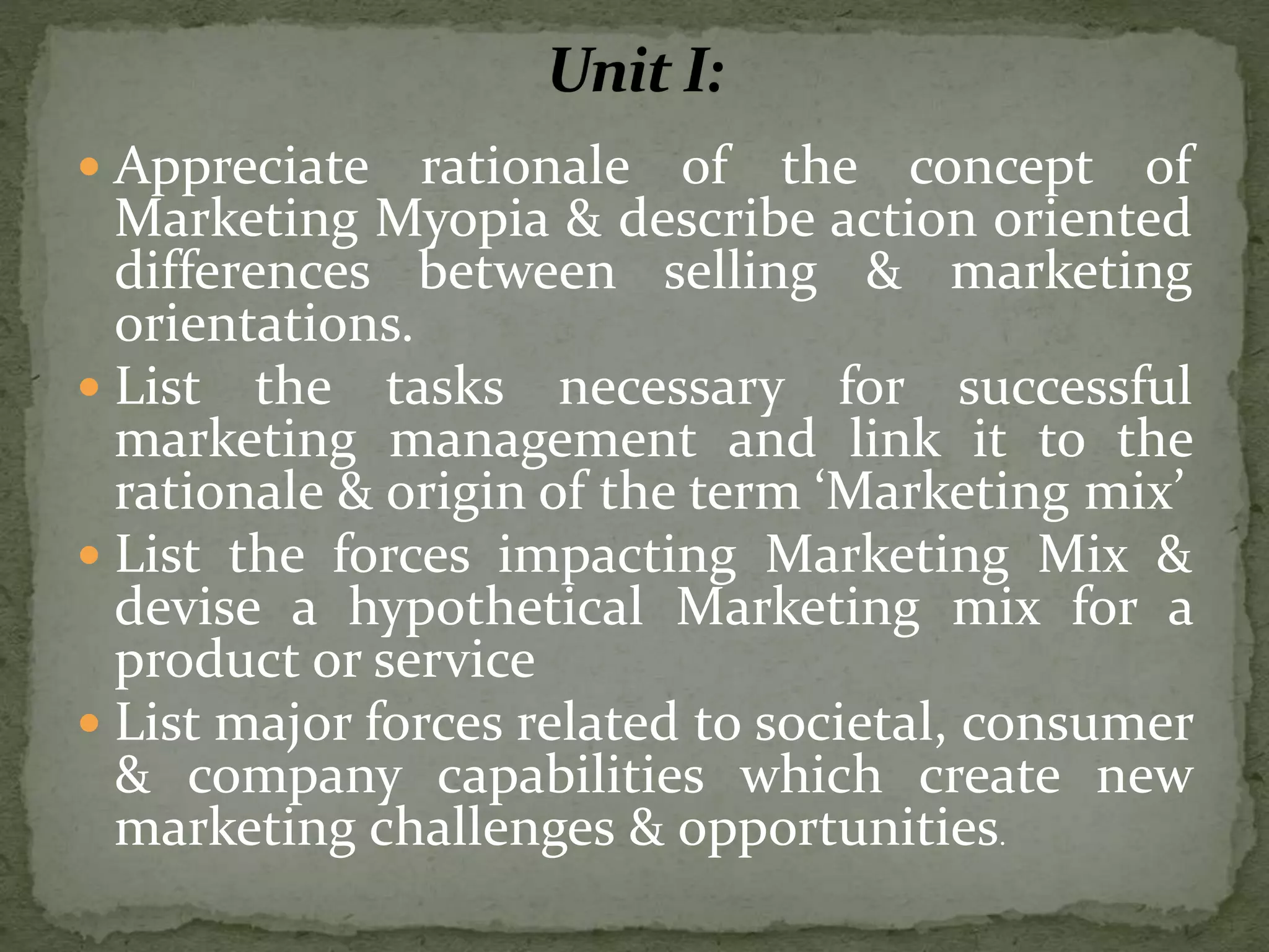  Appreciate rationale of the concept of
Marketing Myopia & describe action oriented
differences between selling & marketing
orientations.
 List the tasks necessary for successful
marketing management and link it to the
rationale & origin of the term ‘Marketing mix’
 List the forces impacting Marketing Mix &
devise a hypothetical Marketing mix for a
product or service
 List major forces related to societal, consumer
& company capabilities which create new
marketing challenges & opportunities.
 