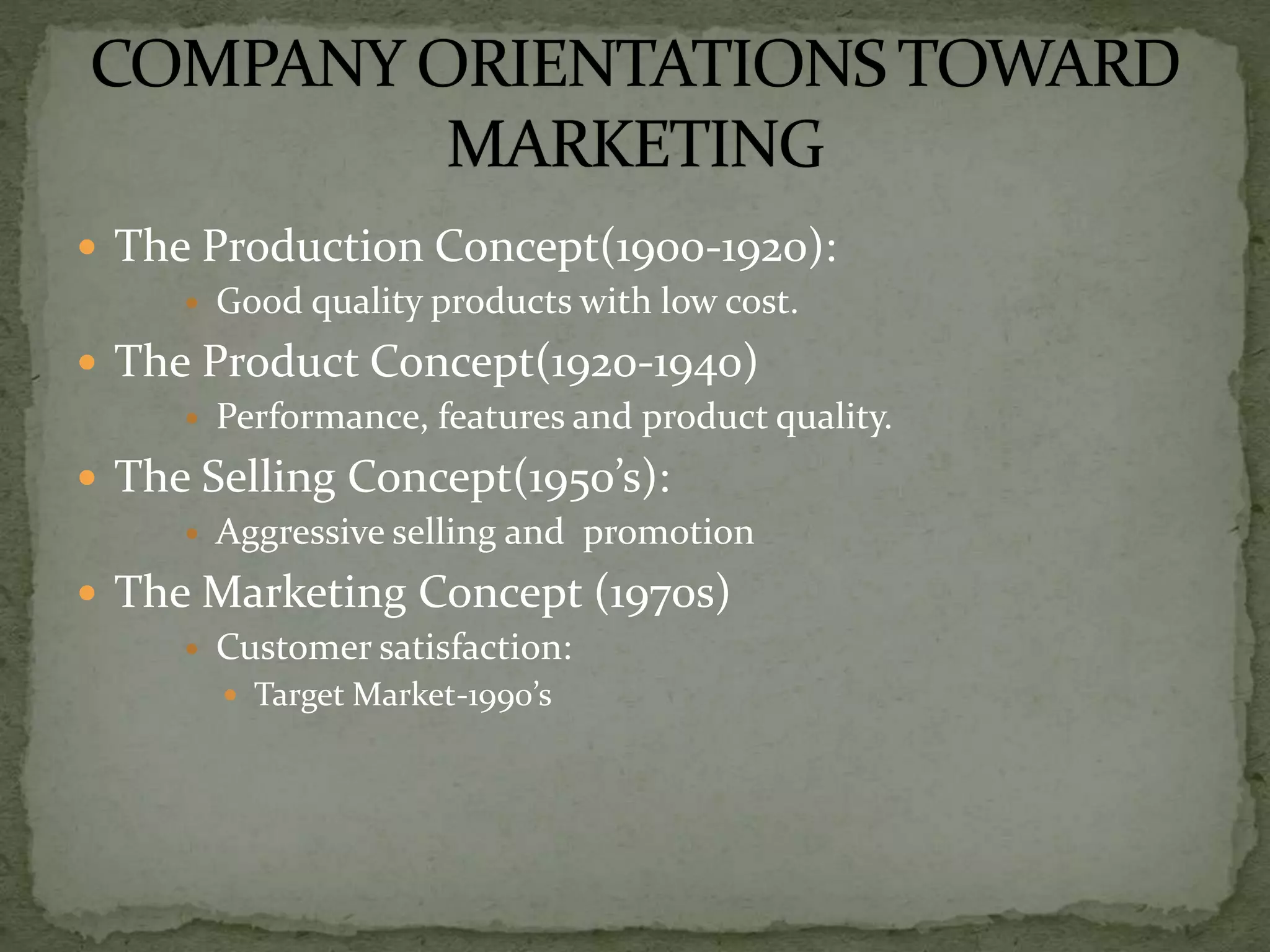  The Production Concept(1900-1920):
 Good quality products with low cost.
 The Product Concept(1920-1940)
 Performance, features and product quality.
 The Selling Concept(1950’s):
 Aggressive selling and promotion
 The Marketing Concept (1970s)
 Customer satisfaction:
 Target Market-1990’s
 