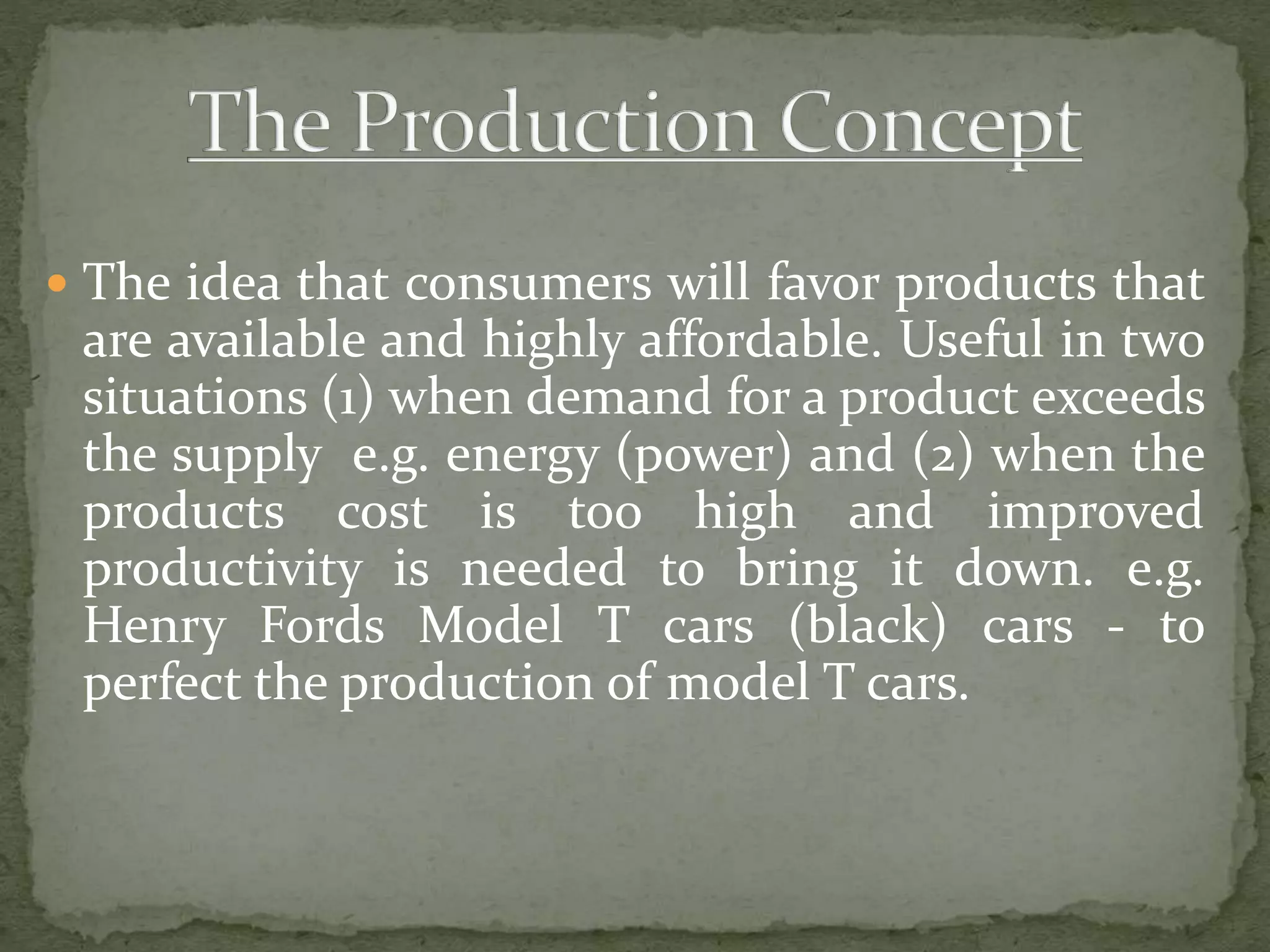  The idea that consumers will favor products that
are available and highly affordable. Useful in two
situations (1) when demand for a product exceeds
the supply e.g. energy (power) and (2) when the
products cost is too high and improved
productivity is needed to bring it down. e.g.
Henry Fords Model T cars (black) cars - to
perfect the production of model T cars.
 