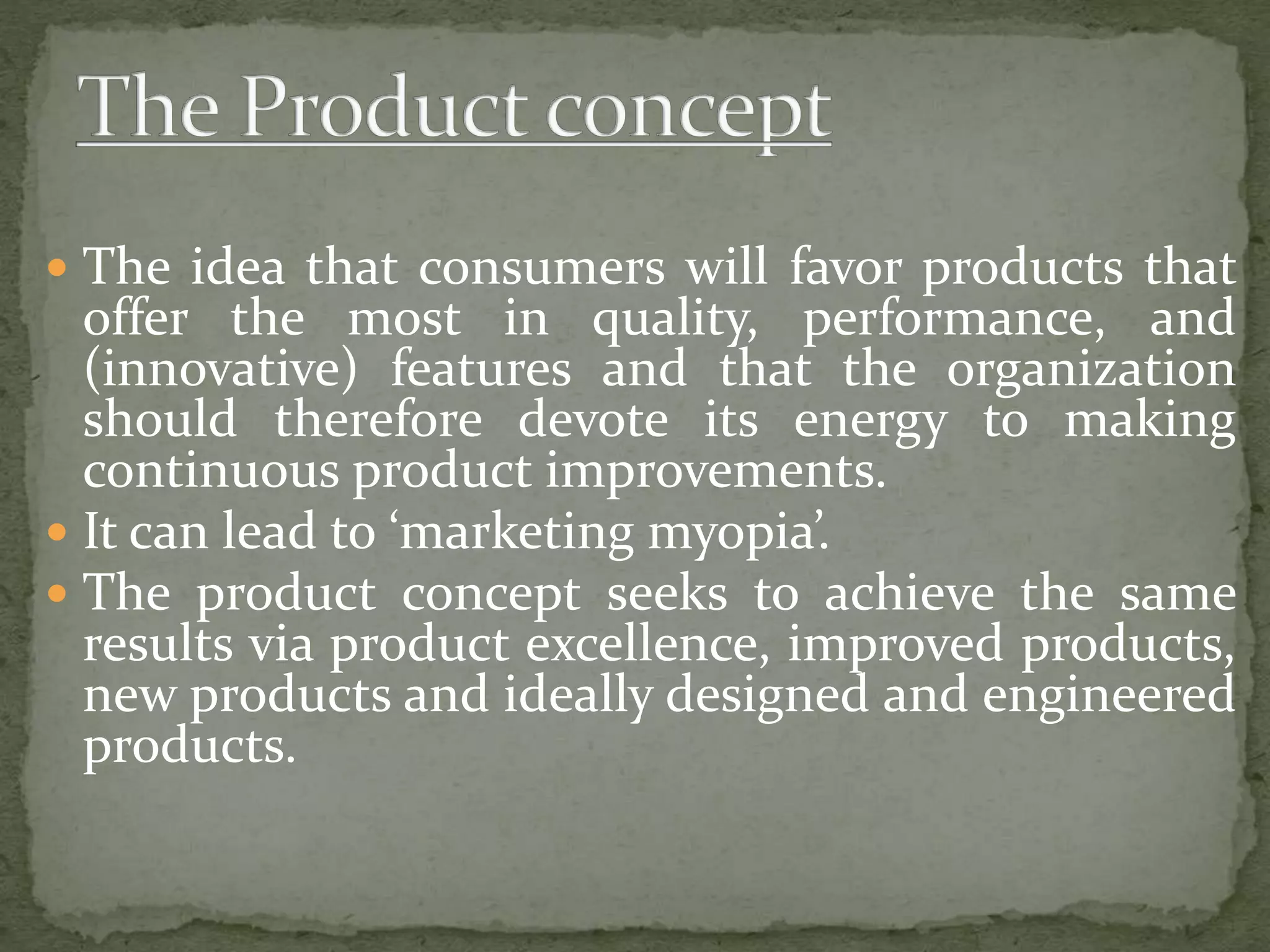  The idea that consumers will favor products that
offer the most in quality, performance, and
(innovative) features and that the organization
should therefore devote its energy to making
continuous product improvements.
 It can lead to ‘marketing myopia’.
 The product concept seeks to achieve the same
results via product excellence, improved products,
new products and ideally designed and engineered
products.
 