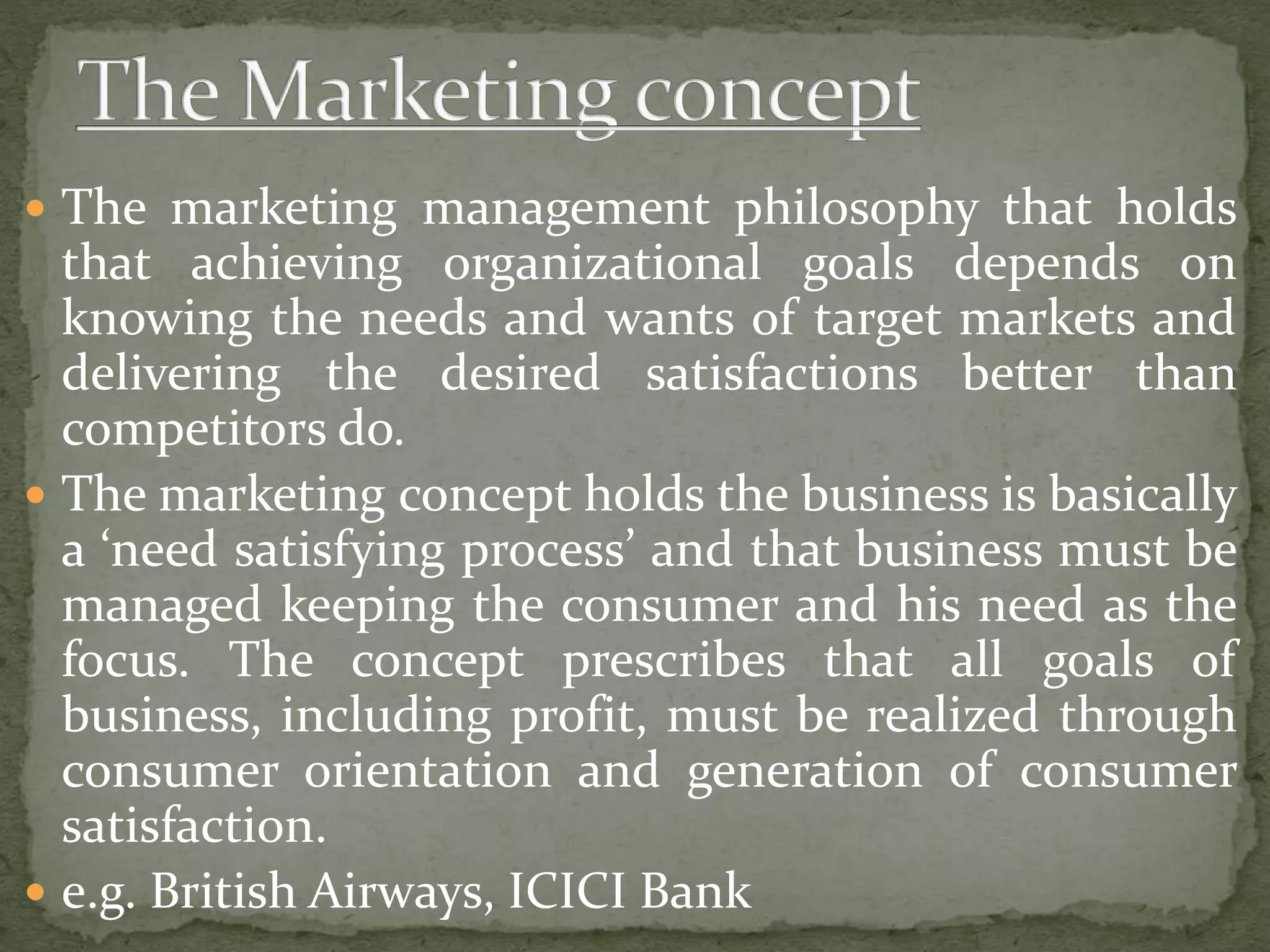  The marketing management philosophy that holds
that achieving organizational goals depends on
knowing the needs and wants of target markets and
delivering the desired satisfactions better than
competitors do.
 The marketing concept holds the business is basically
a ‘need satisfying process’ and that business must be
managed keeping the consumer and his need as the
focus. The concept prescribes that all goals of
business, including profit, must be realized through
consumer orientation and generation of consumer
satisfaction.
 e.g. British Airways, ICICI Bank
 