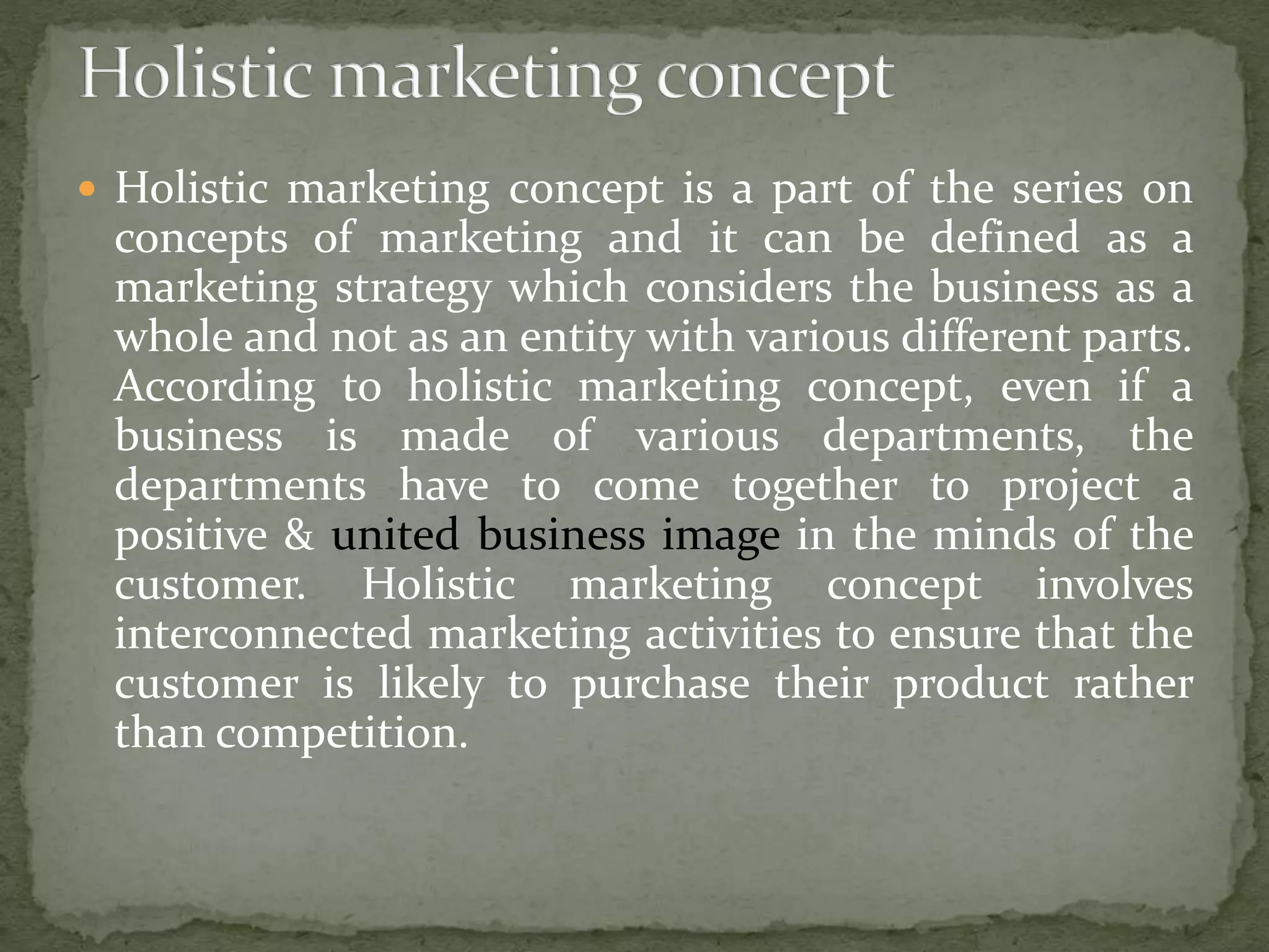  Holistic marketing concept is a part of the series on
concepts of marketing and it can be defined as a
marketing strategy which considers the business as a
whole and not as an entity with various different parts.
According to holistic marketing concept, even if a
business is made of various departments, the
departments have to come together to project a
positive & united business image in the minds of the
customer. Holistic marketing concept involves
interconnected marketing activities to ensure that the
customer is likely to purchase their product rather
than competition.
 