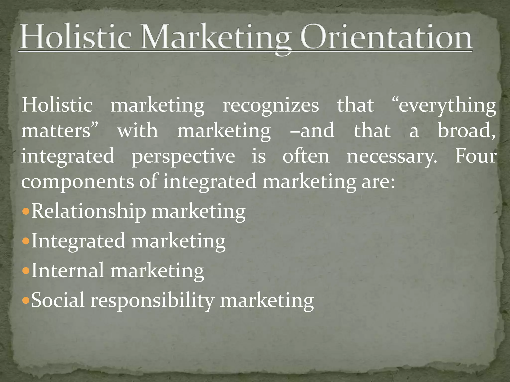 Holistic marketing recognizes that “everything
matters” with marketing –and that a broad,
integrated perspective is often necessary. Four
components of integrated marketing are:
Relationship marketing
Integrated marketing
Internal marketing
Social responsibility marketing
 