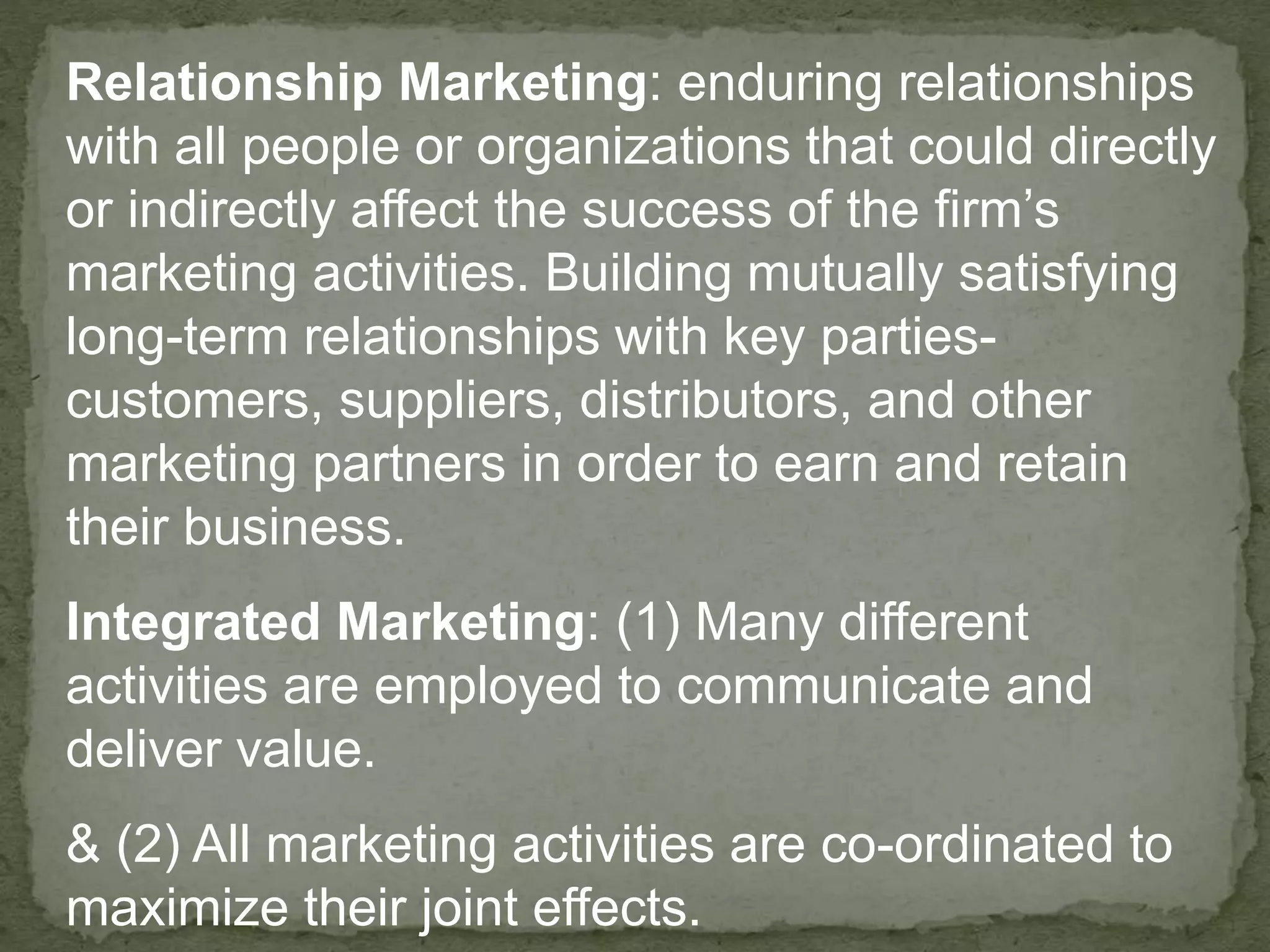 Relationship Marketing: enduring relationships
with all people or organizations that could directly
or indirectly affect the success of the firm’s
marketing activities. Building mutually satisfying
long-term relationships with key parties-
customers, suppliers, distributors, and other
marketing partners in order to earn and retain
their business.
Integrated Marketing: (1) Many different
activities are employed to communicate and
deliver value.
& (2) All marketing activities are co-ordinated to
maximize their joint effects.
 