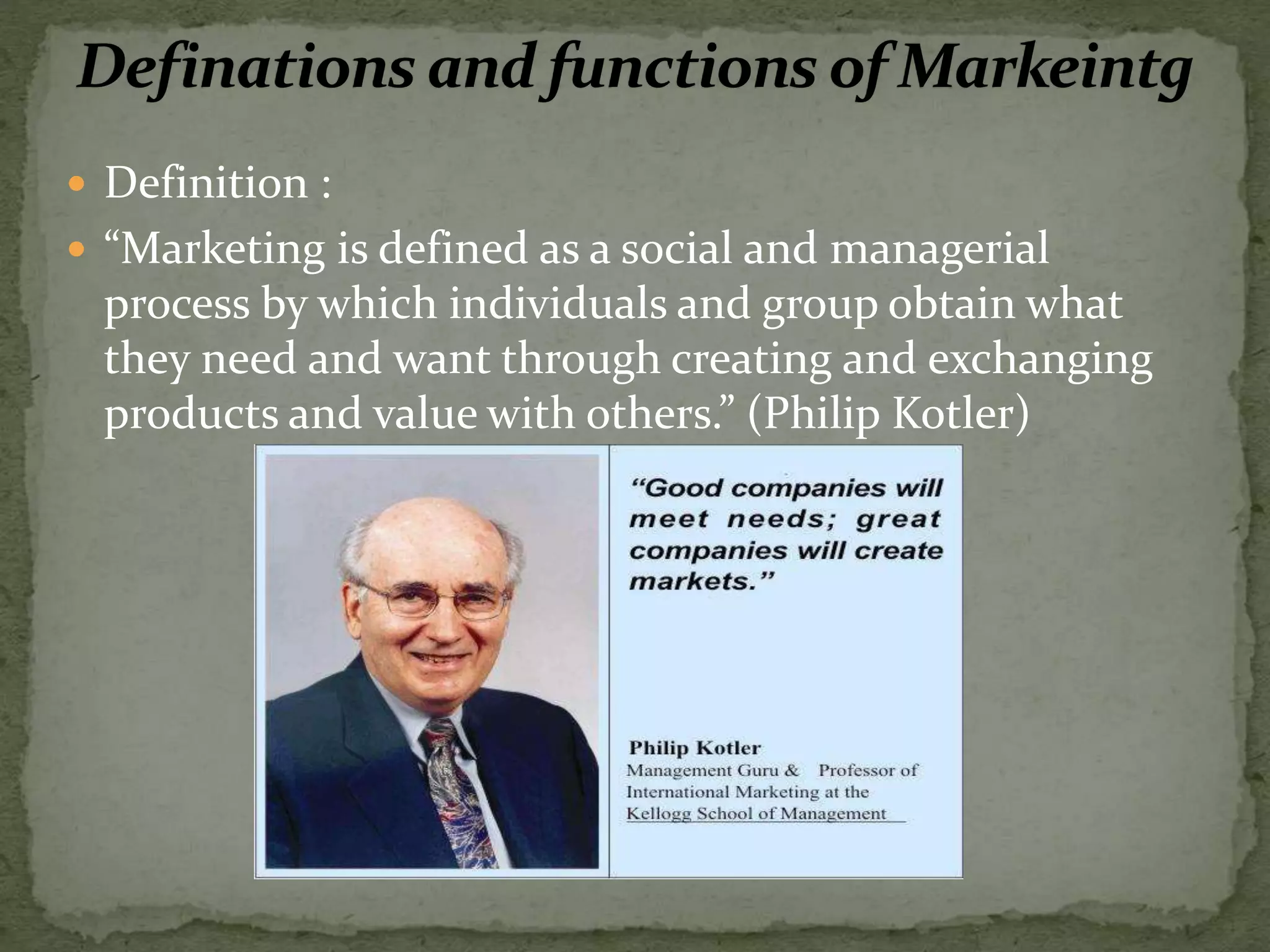  Definition :
 “Marketing is defined as a social and managerial
process by which individuals and group obtain what
they need and want through creating and exchanging
products and value with others.” (Philip Kotler)
 