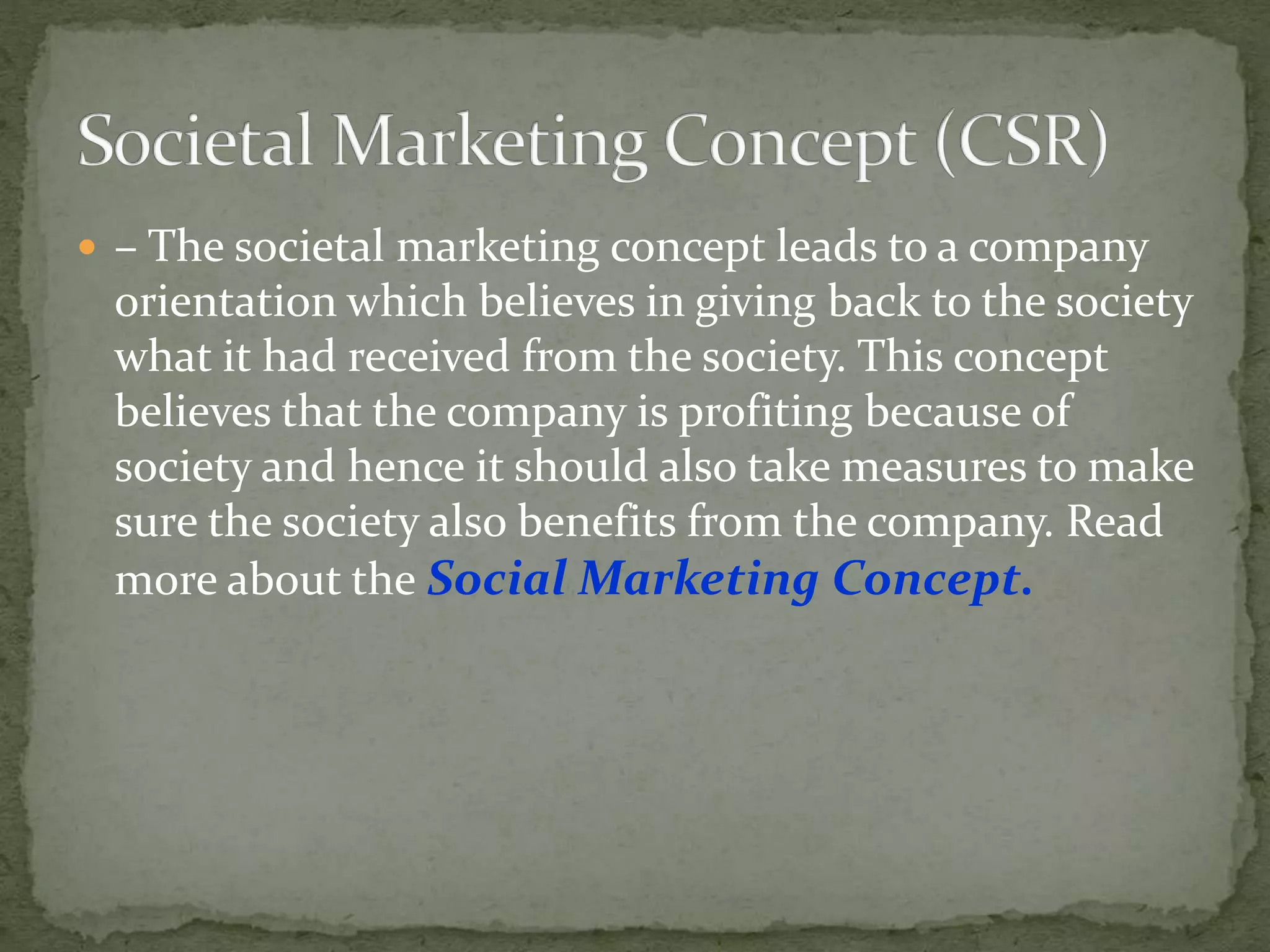  – The societal marketing concept leads to a company
orientation which believes in giving back to the society
what it had received from the society. This concept
believes that the company is profiting because of
society and hence it should also take measures to make
sure the society also benefits from the company. Read
more about the Social Marketing Concept.
 