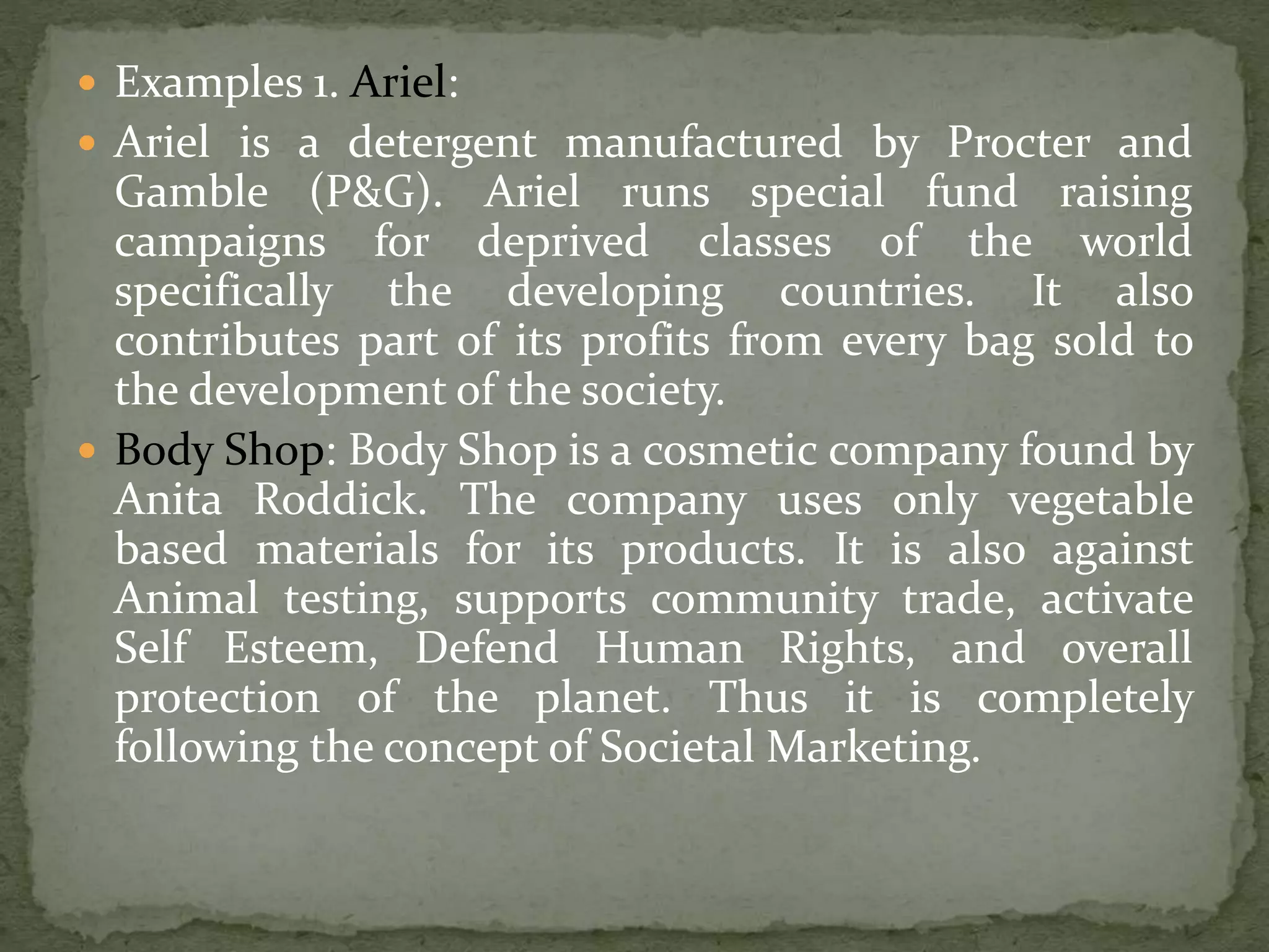  Examples 1. Ariel:
 Ariel is a detergent manufactured by Procter and
Gamble (P&G). Ariel runs special fund raising
campaigns for deprived classes of the world
specifically the developing countries. It also
contributes part of its profits from every bag sold to
the development of the society.
 Body Shop: Body Shop is a cosmetic company found by
Anita Roddick. The company uses only vegetable
based materials for its products. It is also against
Animal testing, supports community trade, activate
Self Esteem, Defend Human Rights, and overall
protection of the planet. Thus it is completely
following the concept of Societal Marketing.
 
