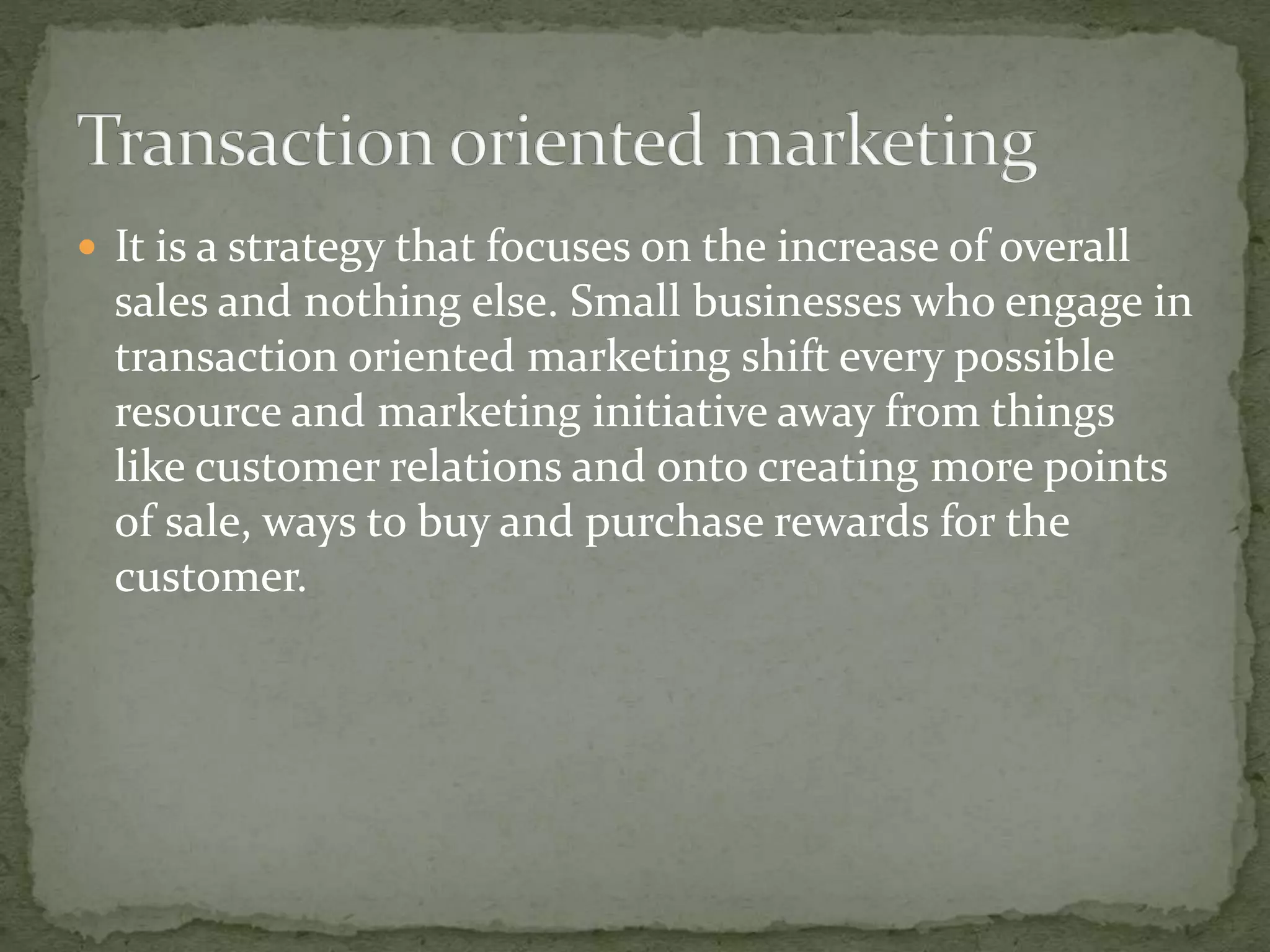  It is a strategy that focuses on the increase of overall
sales and nothing else. Small businesses who engage in
transaction oriented marketing shift every possible
resource and marketing initiative away from things
like customer relations and onto creating more points
of sale, ways to buy and purchase rewards for the
customer.
 