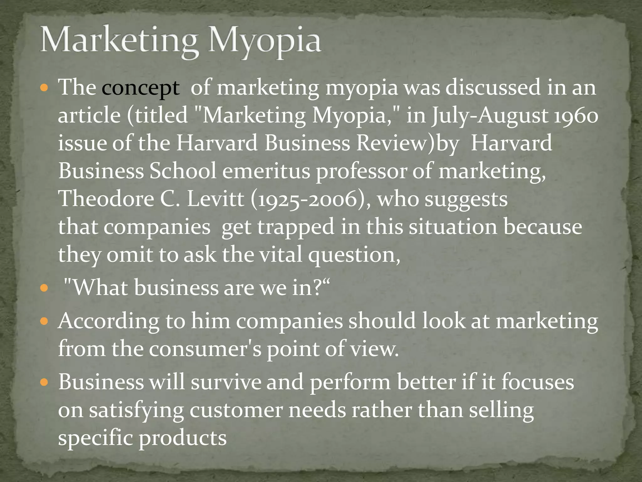  The concept of marketing myopia was discussed in an
article (titled "Marketing Myopia," in July-August 1960
issue of the Harvard Business Review)by Harvard
Business School emeritus professor of marketing,
Theodore C. Levitt (1925-2006), who suggests
that companies get trapped in this situation because
they omit to ask the vital question,
 "What business are we in?“
 According to him companies should look at marketing
from the consumer's point of view.
 Business will survive and perform better if it focuses
on satisfying customer needs rather than selling
specific products
 