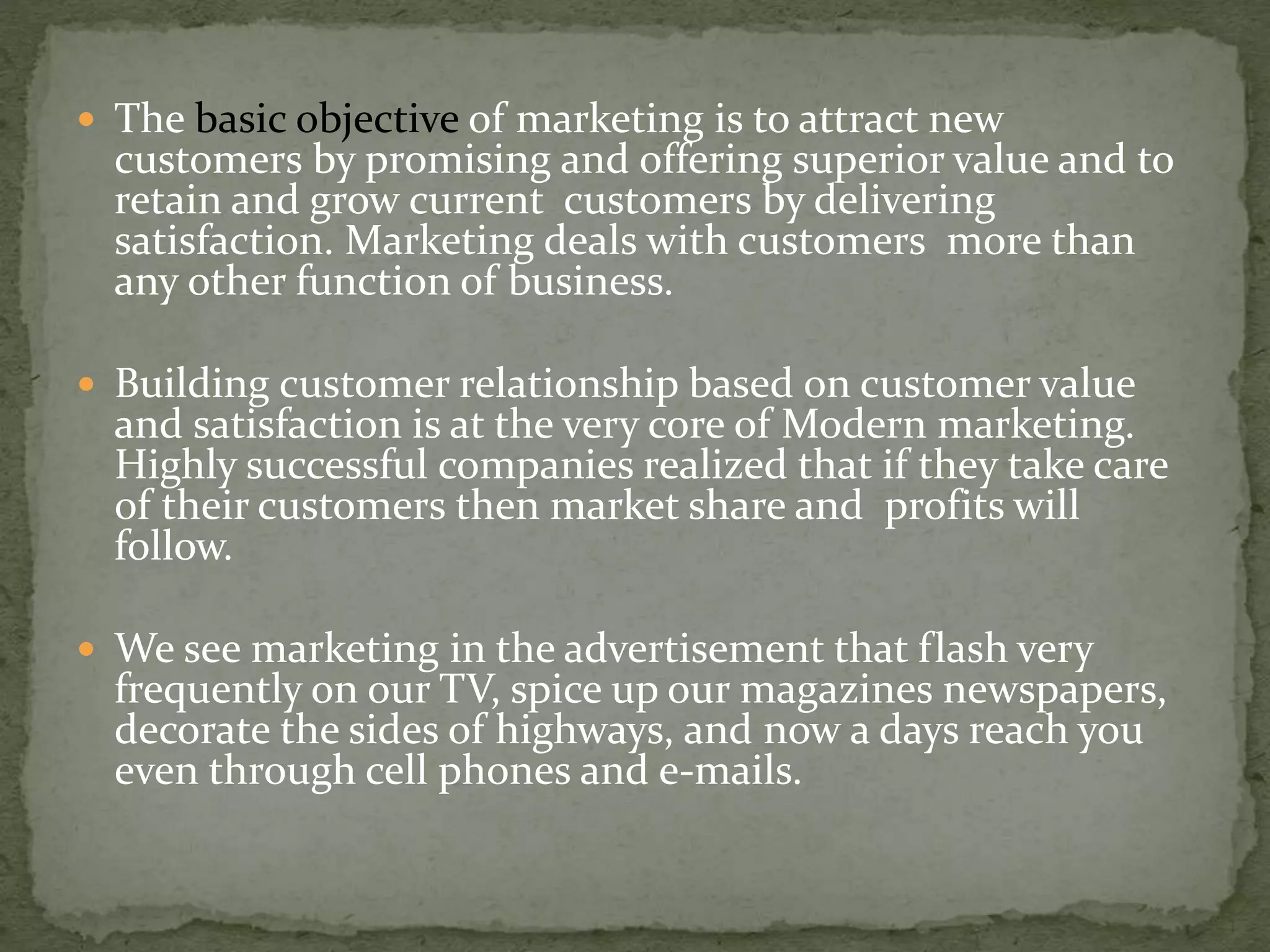  The basic objective of marketing is to attract new
customers by promising and offering superior value and to
retain and grow current customers by delivering
satisfaction. Marketing deals with customers more than
any other function of business.
 Building customer relationship based on customer value
and satisfaction is at the very core of Modern marketing.
Highly successful companies realized that if they take care
of their customers then market share and profits will
follow.
 We see marketing in the advertisement that flash very
frequently on our TV, spice up our magazines newspapers,
decorate the sides of highways, and now a days reach you
even through cell phones and e-mails.
 