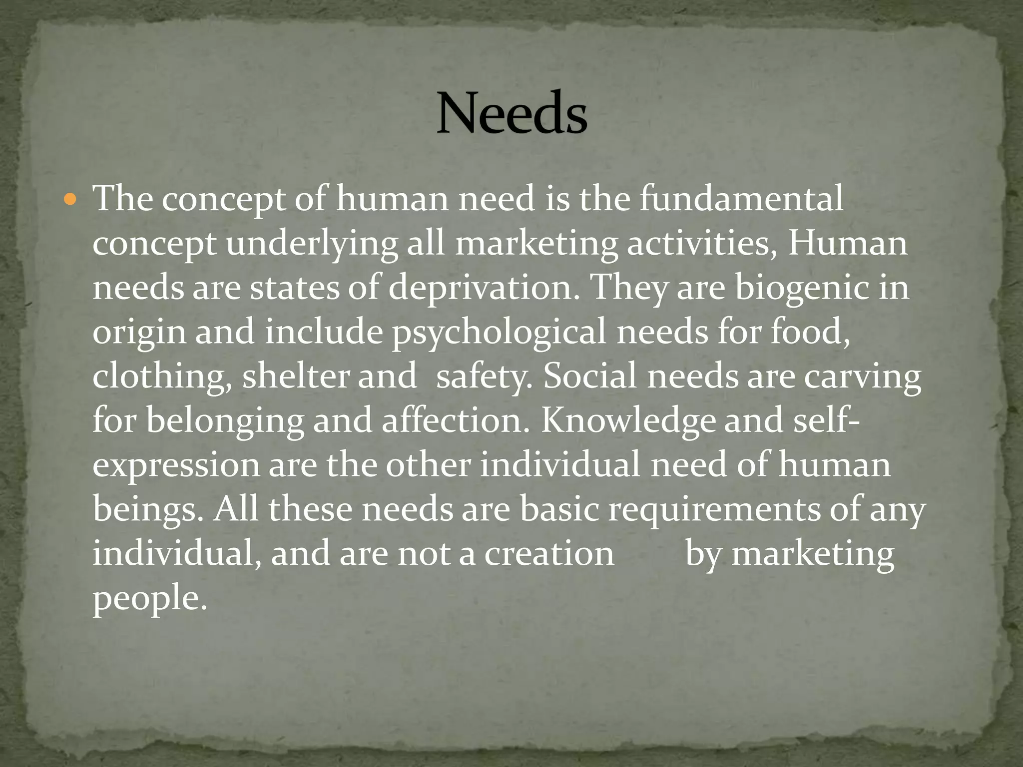  The concept of human need is the fundamental
concept underlying all marketing activities, Human
needs are states of deprivation. They are biogenic in
origin and include psychological needs for food,
clothing, shelter and safety. Social needs are carving
for belonging and affection. Knowledge and self-
expression are the other individual need of human
beings. All these needs are basic requirements of any
individual, and are not a creation by marketing
people.
 