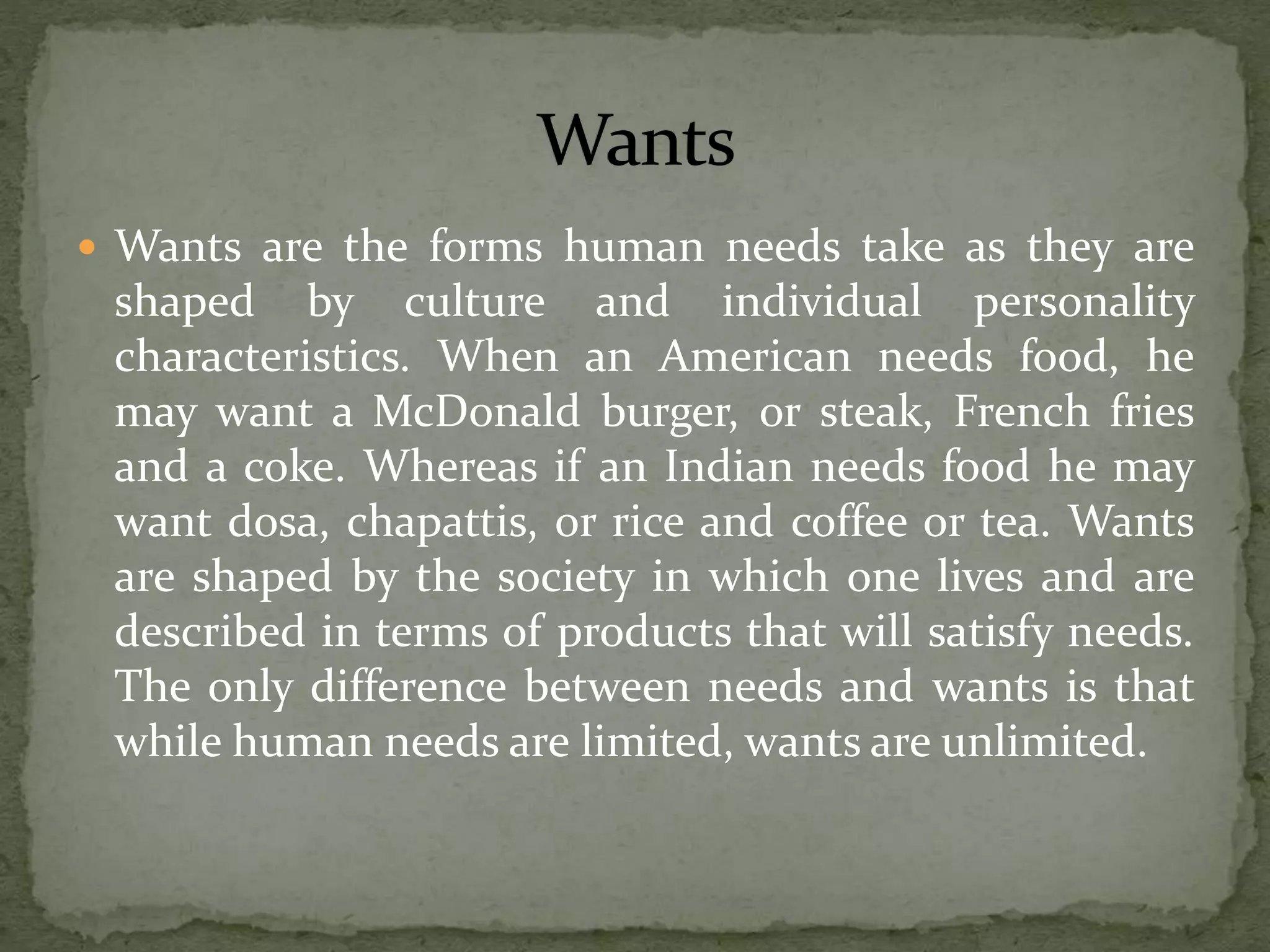  Wants are the forms human needs take as they are
shaped by culture and individual personality
characteristics. When an American needs food, he
may want a McDonald burger, or steak, French fries
and a coke. Whereas if an Indian needs food he may
want dosa, chapattis, or rice and coffee or tea. Wants
are shaped by the society in which one lives and are
described in terms of products that will satisfy needs.
The only difference between needs and wants is that
while human needs are limited, wants are unlimited.
 