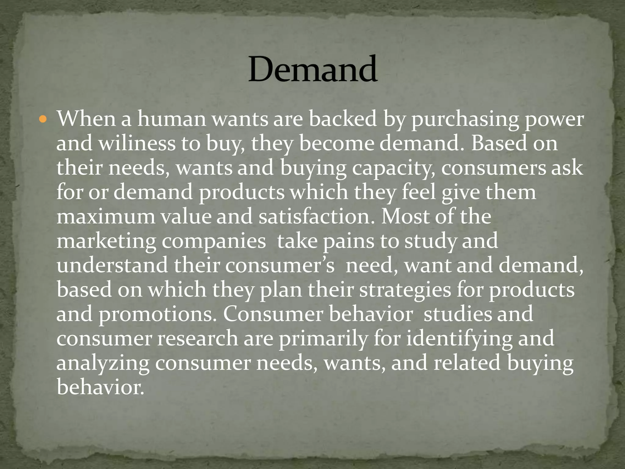  When a human wants are backed by purchasing power
and wiliness to buy, they become demand. Based on
their needs, wants and buying capacity, consumers ask
for or demand products which they feel give them
maximum value and satisfaction. Most of the
marketing companies take pains to study and
understand their consumer’s need, want and demand,
based on which they plan their strategies for products
and promotions. Consumer behavior studies and
consumer research are primarily for identifying and
analyzing consumer needs, wants, and related buying
behavior.
 