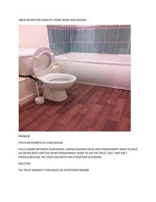 106CR DESIGN FOR USABILITY, HOME WORK: BAD DESIGNS 
PROBLEM 
THIS IS AN EXAMPLE OF A BAD DESIGN. 
THIS IS SHARED BETWEEN FOUR PEOPLE. DURING RUSHING HOUR, ONE PERSON MIGHT WANT TO HAVE 
HIS OR HER BATH AND THE OTHER PERSON MIGHT WANT TO USE THE TOILET. BUT, THAT ISN’T 
POSSIBLE BECAUSE THE TOILET AND BATH TUB IS TOGETHER IN A ROOM. 
SOLUTION 
THE TOILET AND BATH TUB SHOULD BE IN DIFFERENT ROOMS. 
