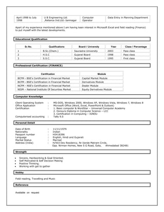 April 1998 to July
1998
U B Engineering Ltd.
,Reliance Ind.Ltd.-Jamnagar
Computer
Operator
Data Entry in Planning Department
Apart of my experience mentioned above I am having keen interest in Microsoft Excel and field reading (Finance)
to put myself with the latest developments.
Educational Qualification
Sr.No. Qualifications Board / University Year Class / Percentage
1 B.Sc.(Chem.) Saurastra University 2003 Pass class
2 H.S.C Gujarat Board 1998 Pass class
3 S.S.C. Gujarat Board 1995 First class
Professional Certification (FINANCE)
Certification Module
BCFM - BSE's Certification in Financial Market Capital Market Module
BCFM - BSE's Certification in Financial Market Derivatives Module
NCFM - NSE's Certification in Financial Market Dealer Module
NISM – National Institute Of Securities Market Equity Derivatives Module
Computer Knowledge
Client Operating System : MS-DOS, Windows 2000, Windows XP, Windows Vista, Windows 7, Windows 8
Office Application : Microsoft Office (Word, Excel, PowerPoint & Outlook)
Certification : 1. Basic computer & WordStar – Universal Computer Academy
2. Honours Diploma in Computer Science – LCC
3. Certification in Computing – IGNOU
Computerised accounting : Tally 9.0
Personal Detail
Date of Birth : 11/11/1979
Nationality : Indian
Passport number : H5418396
Language : English, Hindi and Gujarati
Marital Status : Married
Address (India) : H/503 Dev Residency, Nr.Vande Matram Circle,
Opp. Nirman Homes, New S G Road, Gota, Ahmedabad 382481
Strength
 Sincere, Hardworking & Goal Oriented.
 Self Motivated & Self Decision Making
 Positive Thinking.
 Working with get to gather
Hobby
Field reading, Travelling and Music
Reference
Available on request
 