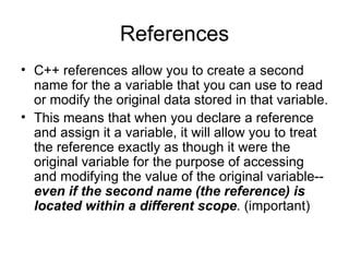 References
• C++ references allow you to create a second
  name for the a variable that you can use to read
  or modify the original data stored in that variable.
• This means that when you declare a reference
  and assign it a variable, it will allow you to treat
  the reference exactly as though it were the
  original variable for the purpose of accessing
  and modifying the value of the original variable--
  even if the second name (the reference) is
  located within a different scope. (important)
 