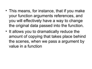 • This means, for instance, that if you make
  your function arguments references, and
  you will effectively have a way to change
  the original data passed into the function.
• It allows you to dramatically reduce the
  amount of copying that takes place behind
  the scenes, when we pass a argument by
  value in a function
 