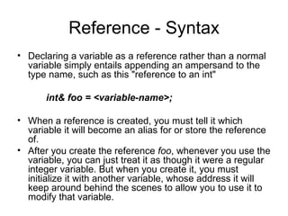 Reference - Syntax
• Declaring a variable as a reference rather than a normal
  variable simply entails appending an ampersand to the
  type name, such as this "reference to an int"

      int& foo = <variable-name>;

• When a reference is created, you must tell it which
  variable it will become an alias for or store the reference
  of.
• After you create the reference foo, whenever you use the
  variable, you can just treat it as though it were a regular
  integer variable. But when you create it, you must
  initialize it with another variable, whose address it will
  keep around behind the scenes to allow you to use it to
  modify that variable.
 