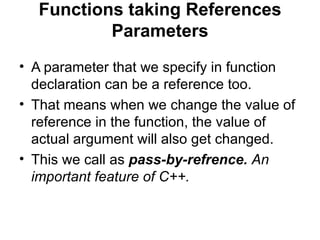 Functions taking References
          Parameters
• A parameter that we specify in function
  declaration can be a reference too.
• That means when we change the value of
  reference in the function, the value of
  actual argument will also get changed.
• This we call as pass-by-refrence. An
  important feature of C++.
 