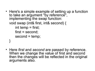 • Here's a simple example of setting up a function
  to take an argument "by reference",
  implementing the swap function:
  void swap (int& first, int& second) {
      int temp = first;
      first = second;
      second = temp;
  }

• Here first and second are passed by reference.
  When we change the value of first and second
  then the changes will be reflected in the original
  arguments also.
 