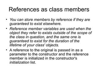 References as class members
• You can store members by reference if they are
  guaranteed to exist elsewhere.
• Reference member variables are used when the
  object they refer to exists outside of the scope of
  the class in question, and the same one is
  guaranteed to exist for the duration of the
  lifetime of your class' objects.
• A reference to the original is passed in as a
  parameter to the constructor and the reference
  member is initialized in the constructor's
  initialization list.
 