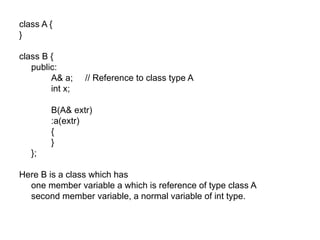 class A {
}

class B {
   public:
        A& a;    // Reference to class type A
        int x;

        B(A& extr)
        :a(extr)
        {
        }
   };

Here B is a class which has
  one member variable a which is reference of type class A
  second member variable, a normal variable of int type.
 