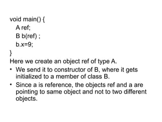 void main() {
  A ref;
  B b(ref) ;
  b.x=9;
}
Here we create an object ref of type A.
• We send it to constructor of B, where it gets
  initialized to a member of class B.
• Since a is reference, the objects ref and a are
  pointing to same object and not to two different
  objects.
 