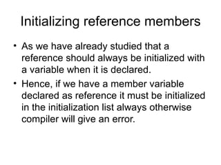 Initializing reference members
• As we have already studied that a
  reference should always be initialized with
  a variable when it is declared.
• Hence, if we have a member variable
  declared as reference it must be initialized
  in the initialization list always otherwise
  compiler will give an error.
 