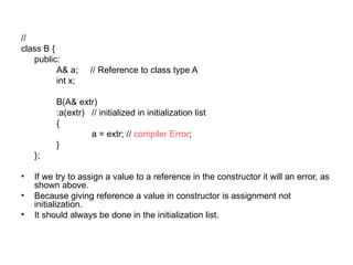 //
class B {
   public:
          A& a;     // Reference to class type A
          int x;

          B(A& extr)
          :a(extr) // initialized in initialization list
          {
                   a = extr; // compiler Error;
          }
    };

•   If we try to assign a value to a reference in the constructor it will an error, as
    shown above.
•   Because giving reference a value in constructor is assignment not
    initialization.
•   It should always be done in the initialization list.
 