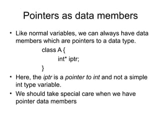 Pointers as data members
• Like normal variables, we can always have data
  members which are pointers to a data type.
            class A {
                   int* iptr;
            }
• Here, the iptr is a pointer to int and not a simple
  int type variable.
• We should take special care when we have
  pointer data members
 