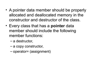 • A pointer data member should be properly
  allocated and deallocated memory in the
  constructor and destructor of the class.
• Every class that has a pointer data
  member should include the following
  member functions:
  – a destructor,
  – a copy constructor,
  – operator= (assignment)
 