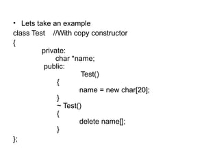 • Lets take an example
class Test //With copy constructor
{
         private:
             char *name;
          public:
                      Test()
              {
                     name = new char[20];
              }
              ~ Test()
              {
                     delete name[];
              }
};
 