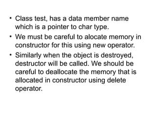• Class test, has a data member name
  which is a pointer to char type.
• We must be careful to alocate memory in
  constructor for this using new operator.
• Similarly when the object is destroyed,
  destructor will be called. We should be
  careful to deallocate the memory that is
  allocated in constructor using delete
  operator.
 