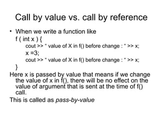 Call by value vs. call by reference
• When we write a function like
  f ( int x ) {
      cout >> “ value of X in f() before change : “ >> x;
      x =3;
      cout >> “ value of X in f() before change : “ >> x;
  }
Here x is passed by value that means if we change
  the value of x in f(), there will be no effect on the
  value of argument that is sent at the time of f()
  call.
This is called as pass-by-value
 