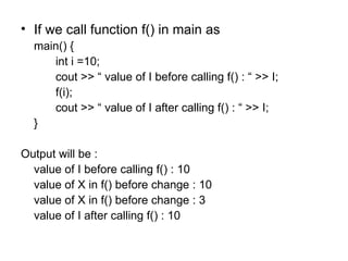 • If we call function f() in main as
  main() {
     int i =10;
     cout >> “ value of I before calling f() : “ >> I;
     f(i);
     cout >> “ value of I after calling f() : “ >> I;
  }

Output will be :
  value of I before calling f() : 10
  value of X in f() before change : 10
  value of X in f() before change : 3
  value of I after calling f() : 10
 