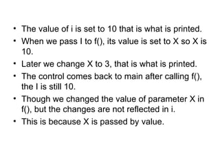 • The value of i is set to 10 that is what is printed.
• When we pass I to f(), its value is set to X so X is
  10.
• Later we change X to 3, that is what is printed.
• The control comes back to main after calling f(),
  the I is still 10.
• Though we changed the value of parameter X in
  f(), but the changes are not reflected in i.
• This is because X is passed by value.
 