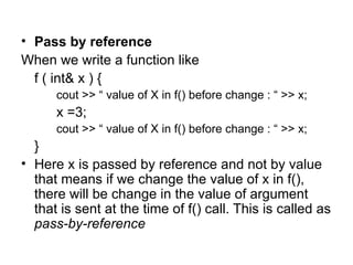 • Pass by reference
When we write a function like
  f ( int& x ) {
      cout >> “ value of X in f() before change : “ >> x;
      x =3;
      cout >> “ value of X in f() before change : “ >> x;
  }
• Here x is passed by reference and not by value
  that means if we change the value of x in f(),
  there will be change in the value of argument
  that is sent at the time of f() call. This is called as
  pass-by-reference
 
