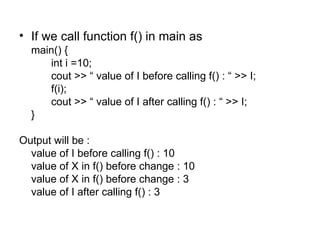 • If we call function f() in main as
  main() {
     int i =10;
     cout >> “ value of I before calling f() : “ >> I;
     f(i);
     cout >> “ value of I after calling f() : “ >> I;
  }

Output will be :
  value of I before calling f() : 10
  value of X in f() before change : 10
  value of X in f() before change : 3
  value of I after calling f() : 3
 