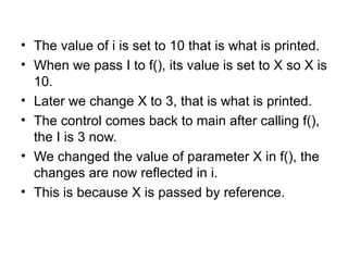 • The value of i is set to 10 that is what is printed.
• When we pass I to f(), its value is set to X so X is
  10.
• Later we change X to 3, that is what is printed.
• The control comes back to main after calling f(),
  the I is 3 now.
• We changed the value of parameter X in f(), the
  changes are now reflected in i.
• This is because X is passed by reference.
 