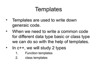 Templates
•   Templates are used to write down
    generaic code.
•   When we need to write a common code
    for different data type basic or class type
    we can do so with the help of templates.
•   In c++, we will study 2 types
     1.    Function templates
     2.    class templates
 