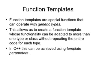 Function Templates
• Function templates are special functions that
  can operate with generic types.
• This allows us to create a function template
  whose functionality can be adapted to more than
  one type or class without repeating the entire
  code for each type.
• In C++ this can be achieved using template
  parameters.
 