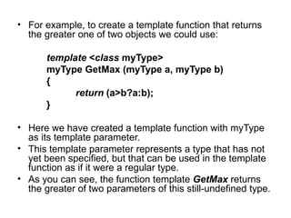 • For example, to create a template function that returns
  the greater one of two objects we could use:

       template <class myType>
       myType GetMax (myType a, myType b)
       {
             return (a>b?a:b);
       }

• Here we have created a template function with myType
  as its template parameter.
• This template parameter represents a type that has not
  yet been specified, but that can be used in the template
  function as if it were a regular type.
• As you can see, the function template GetMax returns
  the greater of two parameters of this still-undefined type.
 