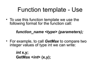Function template - Use
• To use this function template we use the
  following format for the function call:

     function_name <type> (parameters);

• For example, to call GetMax to compare two
  integer values of type int we can write:
     int x,y;
     GetMax <int> (x,y);
 